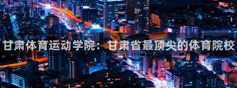 一竞技官网下载软件：甘肃体育运动学院：甘肃省最顶尖的