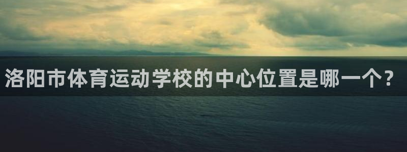 一竞技官网下载联系电话：洛阳市体育运动学校的中心位置是哪一个